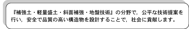 『補強土・軽量盛土・斜面補強・地盤技術』の分野で，公平な技術提案を行い，安全で品質の高い構造物を設計することで，社会に貢献します。