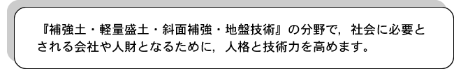 『補強土・軽量盛土・斜面補強・地盤技術』の分野で，社会に必要とされる会社や人財となるために，人格と技術力を高めます。