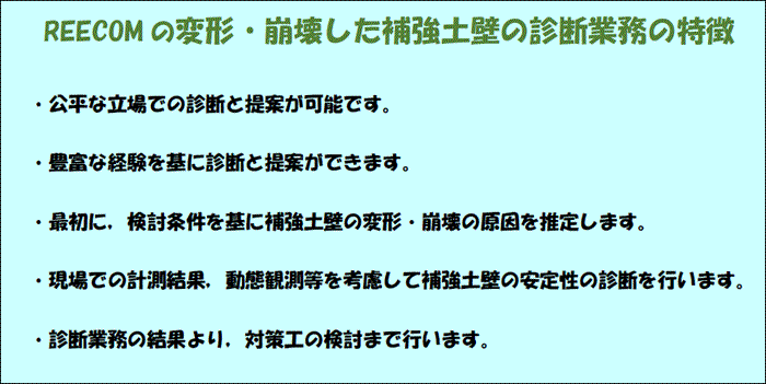 REECOM の変形・崩壊した補強土壁の診断業務の特徴
・公平な立場での診断と提案が可能です。
・豊富な経験を基に診断と提案ができます。
・最初に，検討条件を基に補強土壁の変形・崩壊の原因を推定します。
・現場での計測結果，動態観測等を考慮して補強土壁の安定性の診断を行います。
・診断業務の結果より，対策工の検討まで行います。