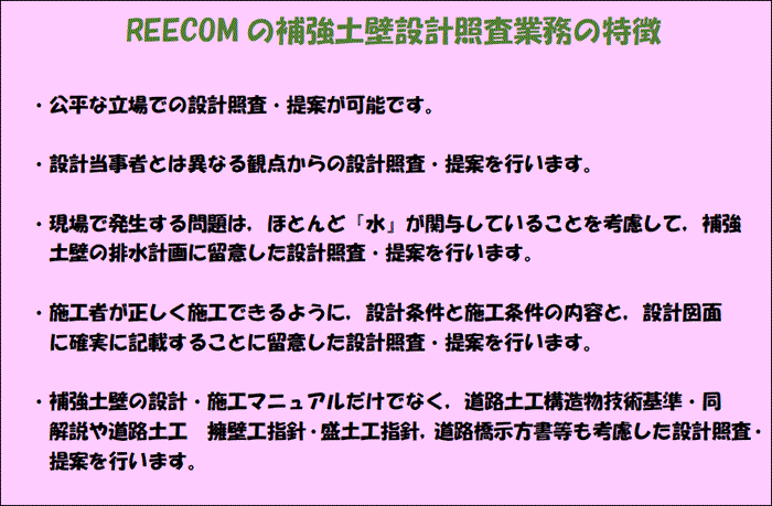 REECOM の補強土壁設計照査業務の特徴
・公平な立場での設計照査・提案が可能です。
・設計当事者とは異なる観点からの設計照査・提案を行います。
・現場で発生する問題は，ほとんど『水』が関与していることを考慮して，補強
土壁の排水計画に留意した設計照査・提案を行います。
・施工者が正しく施工できるように，設計条件と施工条件の内容と，設計図面
に確実に記載することに留意した設計照査・提案を行います。
・補強土壁の設計・施工マニュアルだけでなく，道路土工構造物技術基準・同
解説や道路土工 擁壁工指針・盛土工指針，道路橋示方書等も考慮した設計照査・
提案を行います。
見積もり・業務依頼・お問合せ
当社