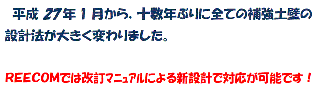 平成27年1月から，十数年ぶりに全ての補強土壁の設計法が大きく変わりました。REECOMでは改訂マニュアルによる新設計で対応が可能です！